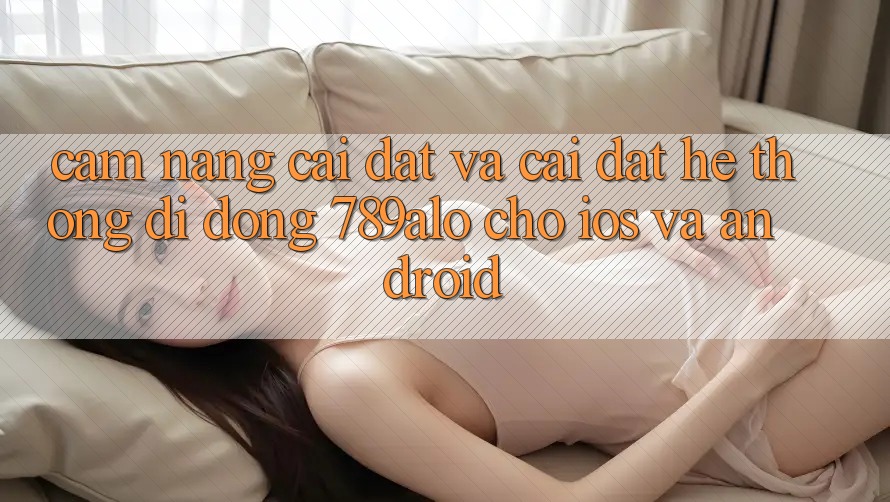 Cẩm nang Cài đặt Và Cài Đặt Hệ thống di động 789alo Cho iOS Và Android