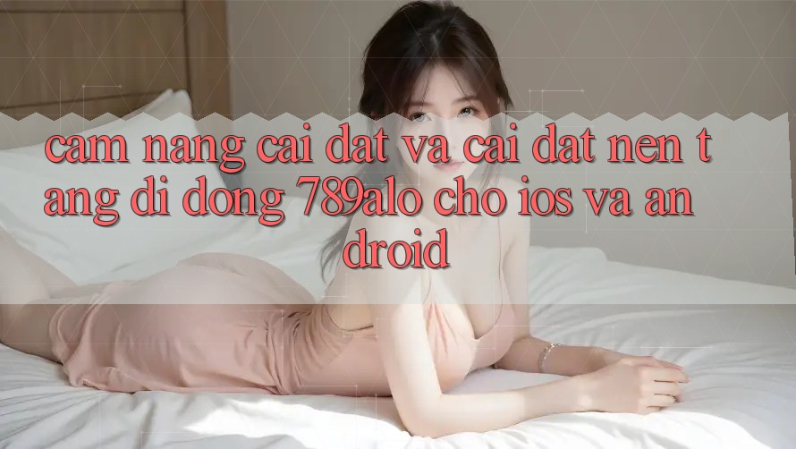 Cẩm nang Cài đặt Và Cài Đặt Nền tảng di động 789alo Cho iOS Và Android