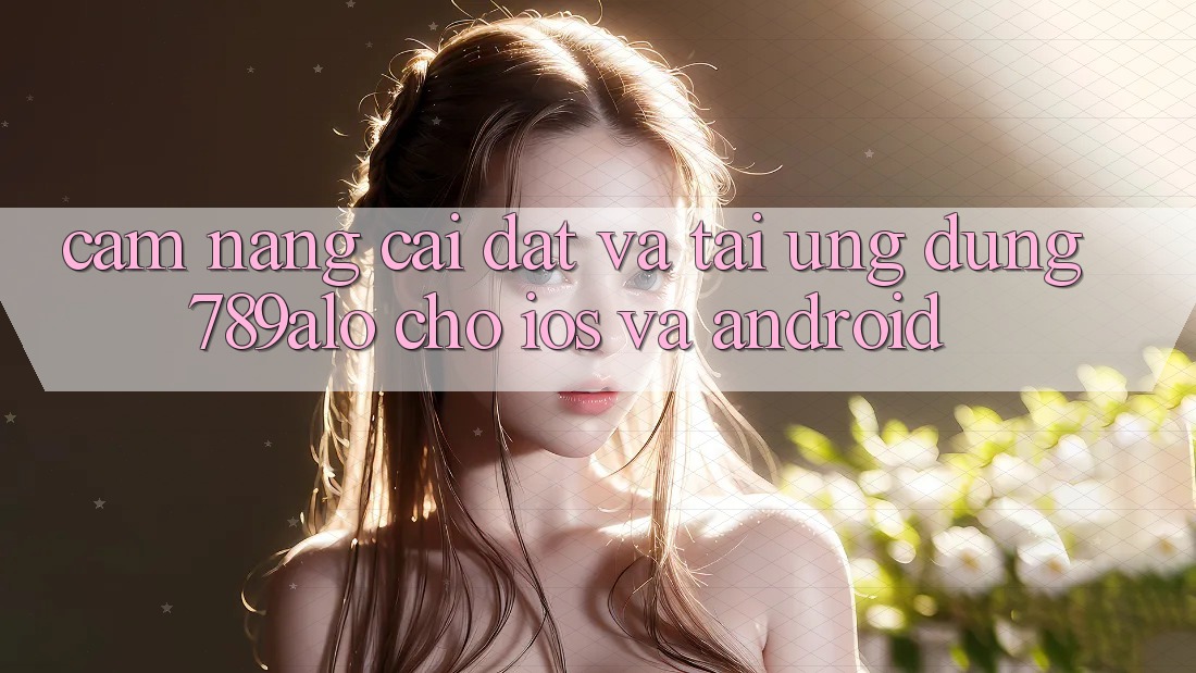 Cẩm nang Cài đặt Và Tải Ứng Dụng 789alo Cho iOS Và Android