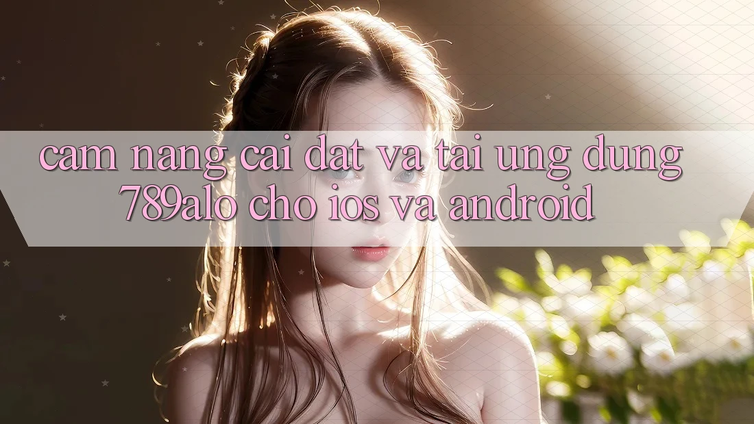 Cẩm nang Cài đặt Và Tải Ứng Dụng 789alo Cho iOS Và Android
