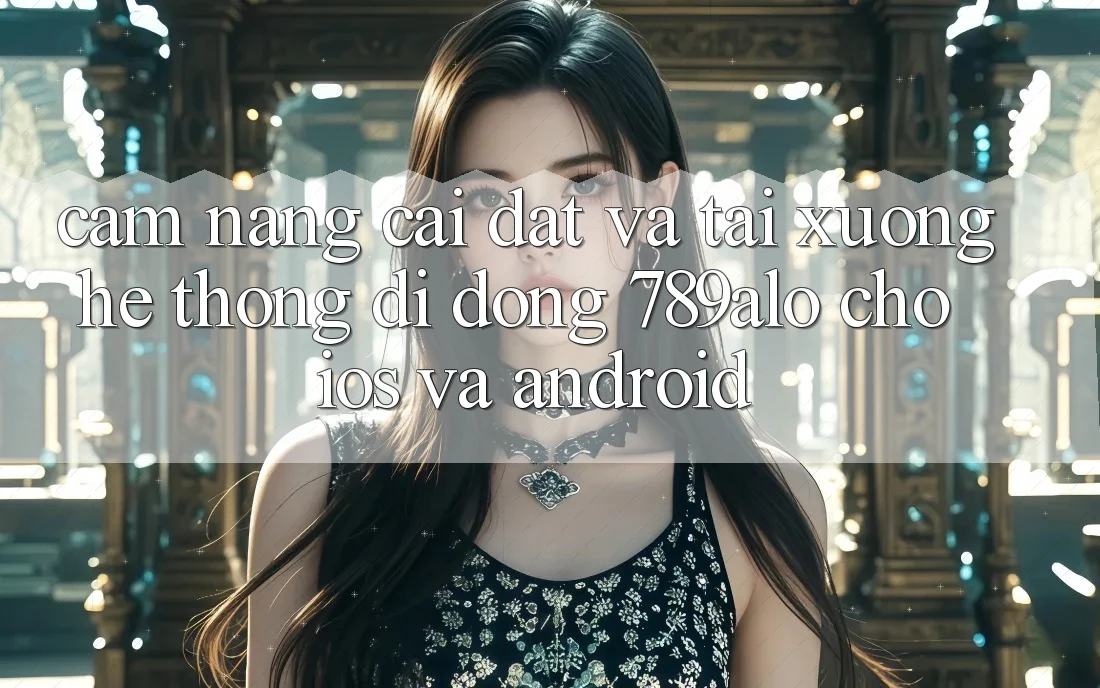 Cẩm nang Cài đặt Và Tải xuống Hệ thống di động 789alo Cho iOS Và Android
