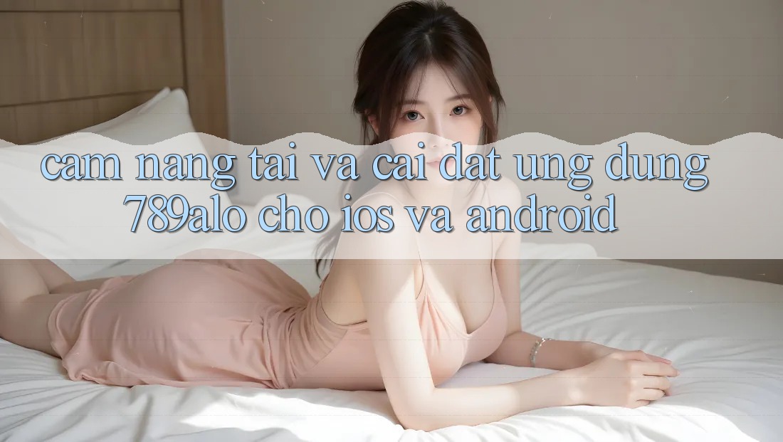 Cẩm nang Tải Và Cài Đặt Ứng Dụng 789alo Cho iOS Và Android