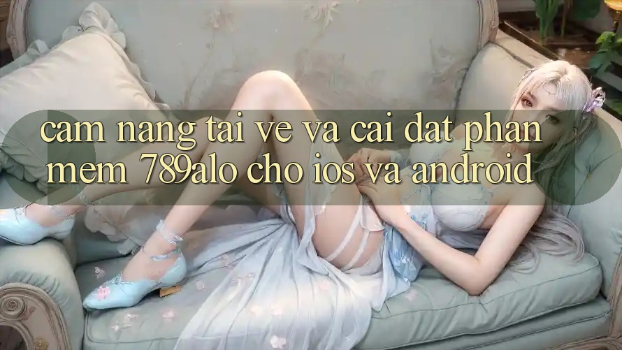 Cẩm nang Tải về Và Cài Đặt Phần mềm 789alo Cho iOS Và Android