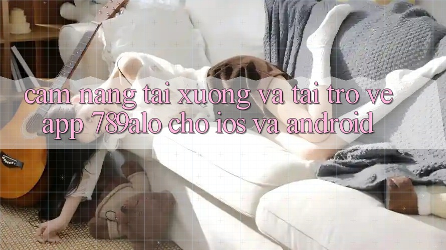 Cẩm nang Tải xuống Và Tải trở về App 789alo Cho iOS Và Android