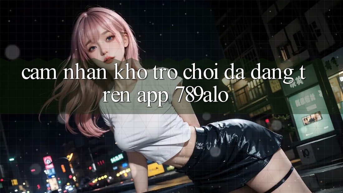 Cảm nhận Kho Trò Chơi Đa Dạng Trên App 789alo