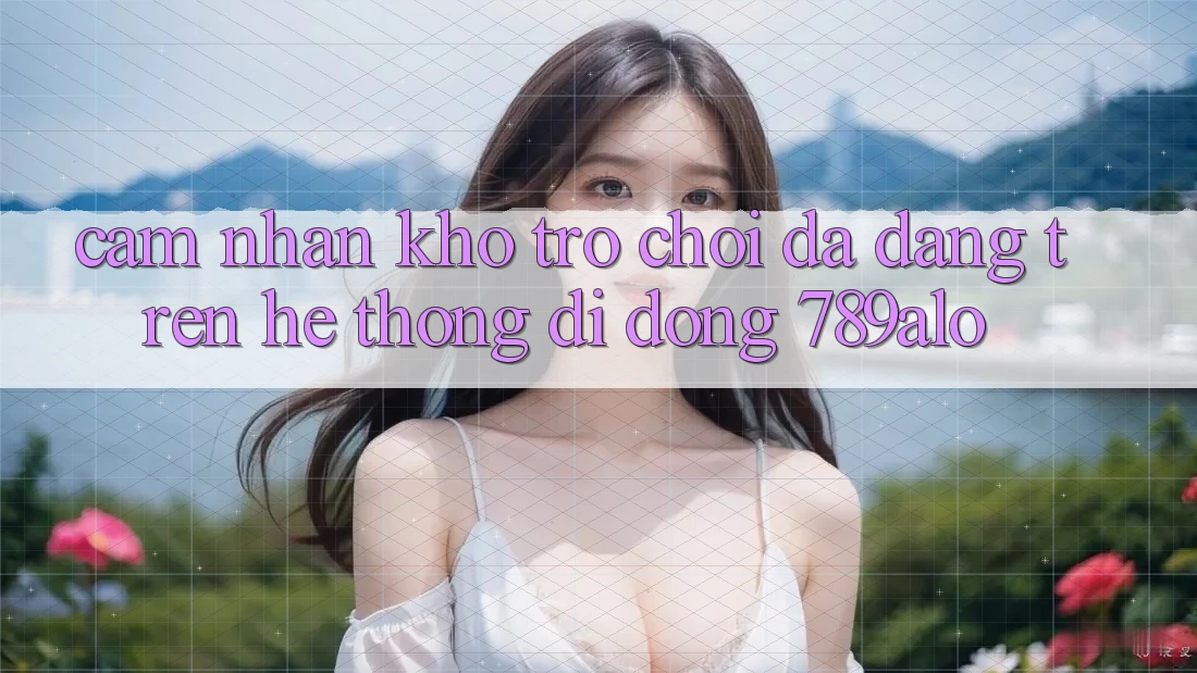 Cảm nhận Kho Trò Chơi Đa Dạng Trên Hệ thống di động 789alo Cảm nhận Kho Trò Chơi Đa Dạng Trên Hệ thống di động 789alo