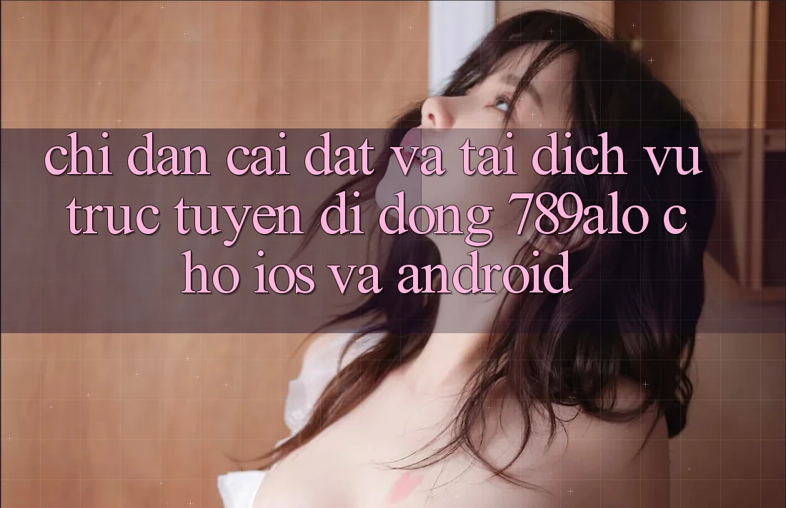 Chỉ dẫn Cài đặt Và Tải Dịch vụ trực tuyến di động 789alo Cho iOS Và Android