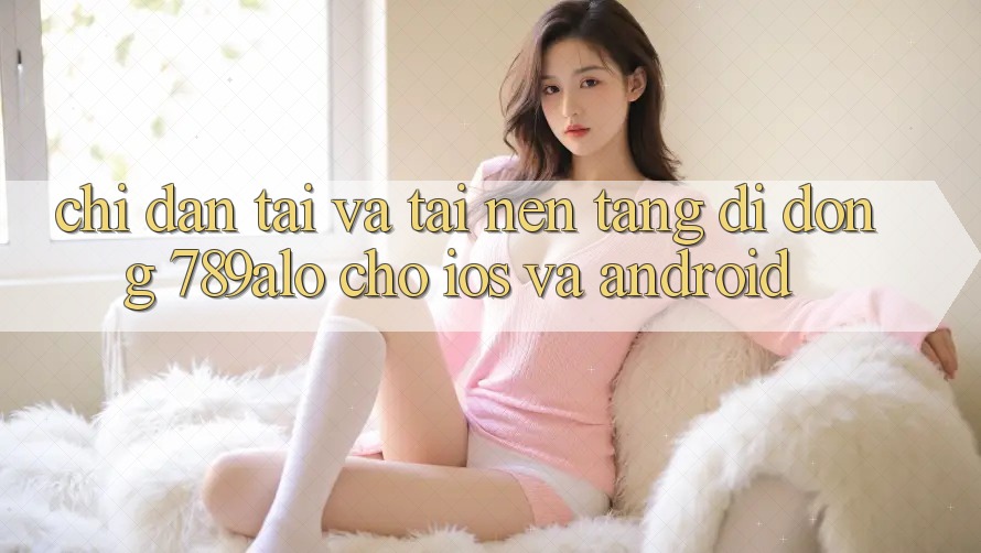Chỉ dẫn Tải Và Tải Nền tảng di động 789alo Cho iOS Và Android