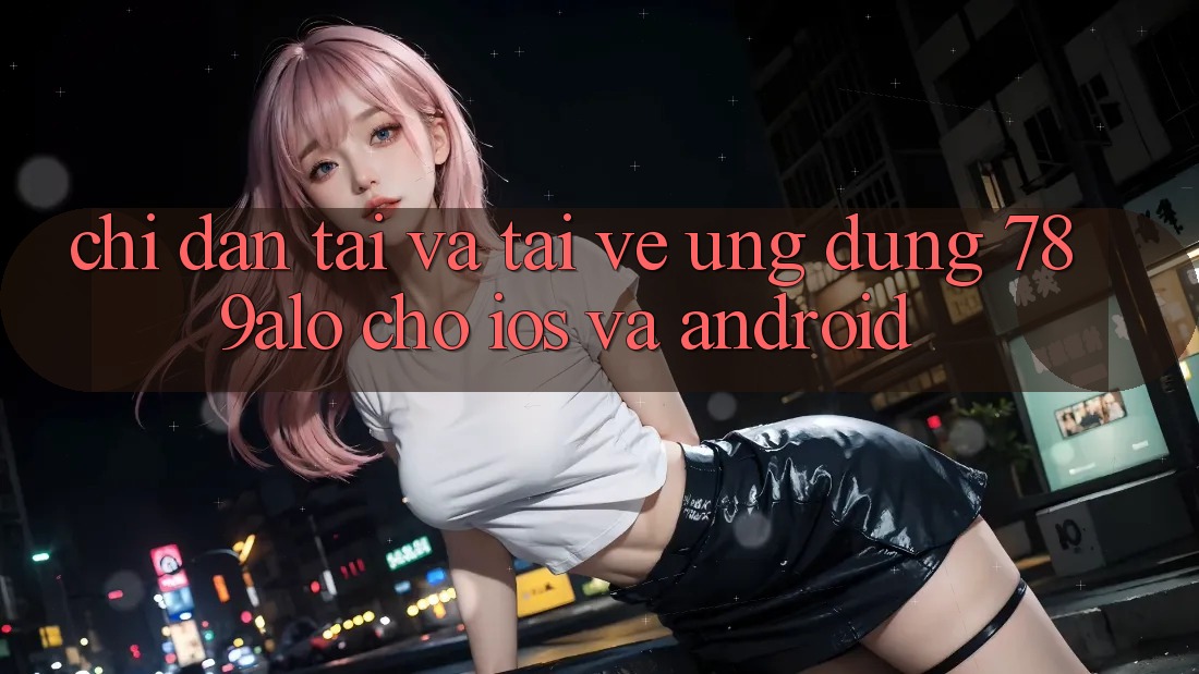 Chỉ dẫn Tải Và Tải về Ứng Dụng 789alo Cho iOS Và Android