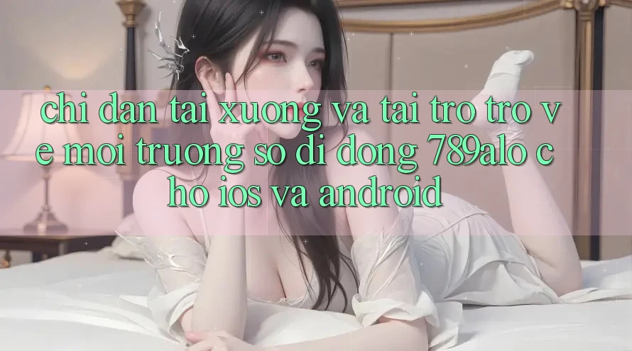 Chỉ dẫn Tải xuống Và Tải trở trở về Môi trường số di động 789alo Cho iOS Và Android Chỉ dẫn Tải xuống Và Tải trở trở về Môi trường số di động 789alo Cho iOS Và Android