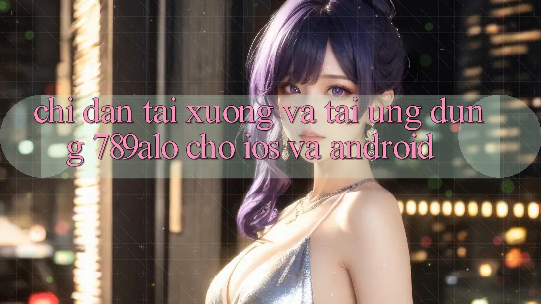 Chỉ dẫn Tải xuống Và Tải Ứng Dụng 789alo Cho iOS Và Android