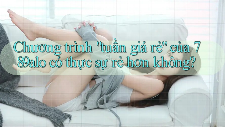 Chương trình “tuần giá rẻ” của 789alo có thực sự rẻ hơn không?