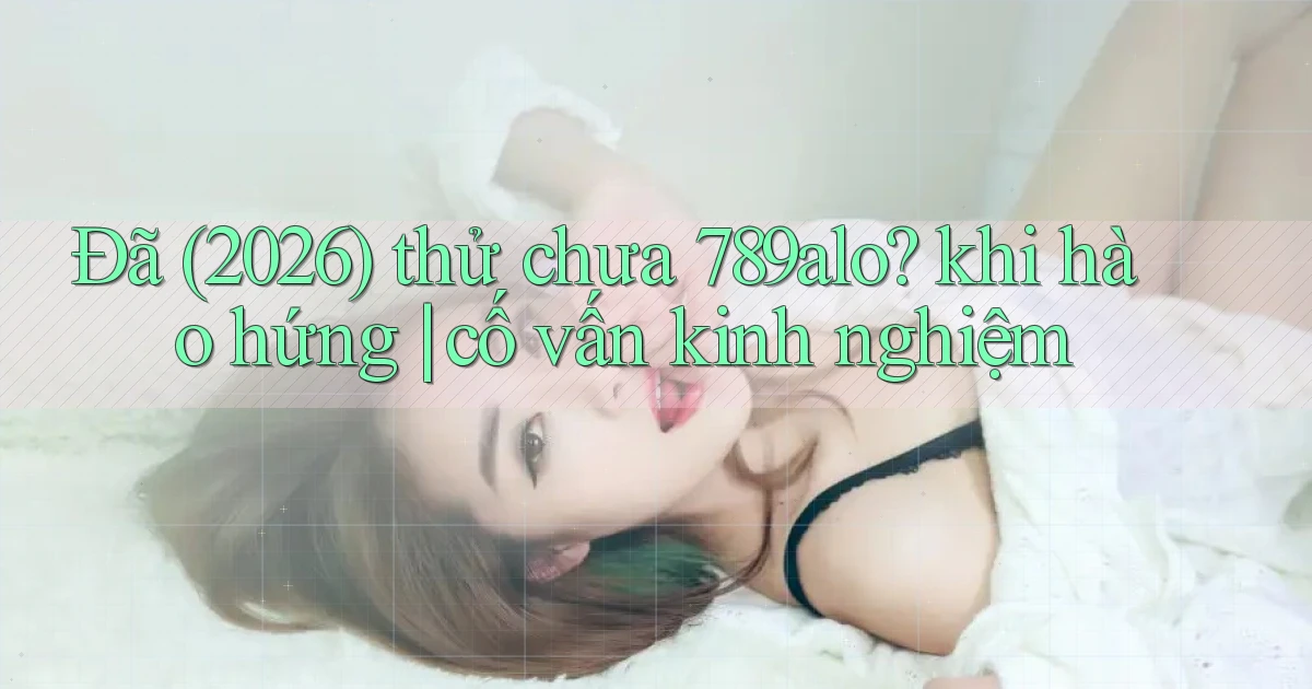 Đã (2026) thử chưa 789alo khi hào hứng cố vấn kinh nghiệm