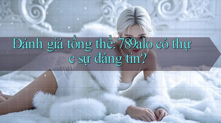 Đánh giá tổng thể: 789alo có thực sự đáng tin?