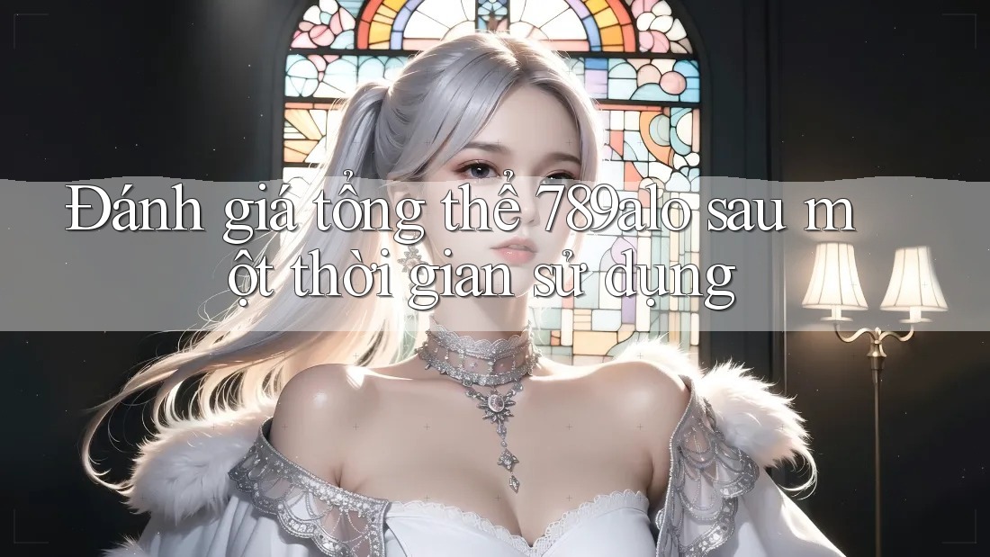 Đánh giá tổng thể 789alo sau một thời gian sử dụng