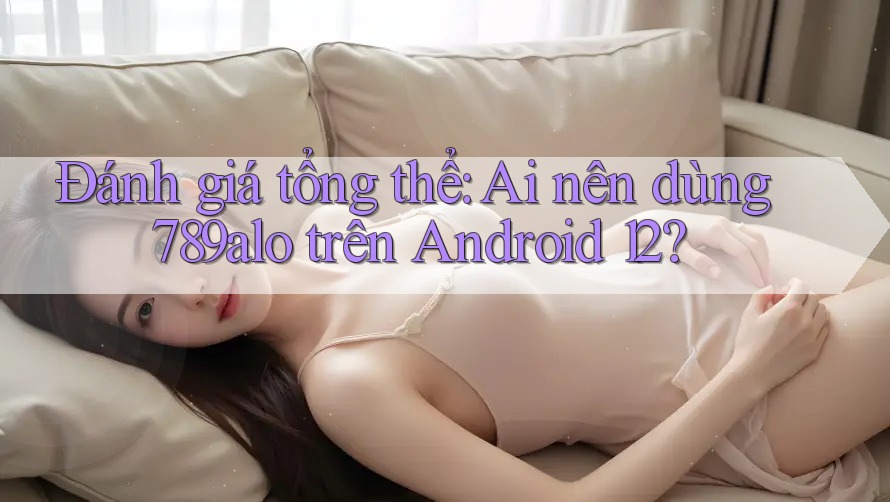 Đánh giá tổng thể: Ai nên dùng 789alo trên Android 12?