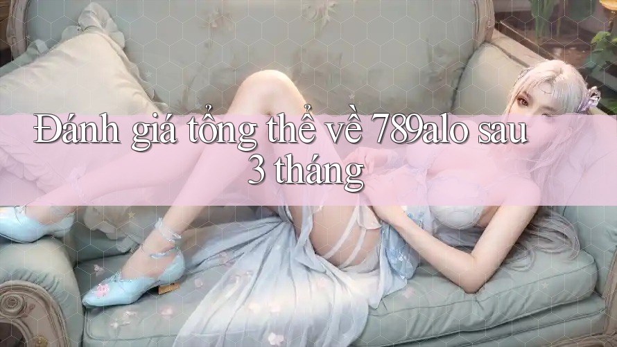 Đánh giá tổng thể về 789alo sau 3 tháng
