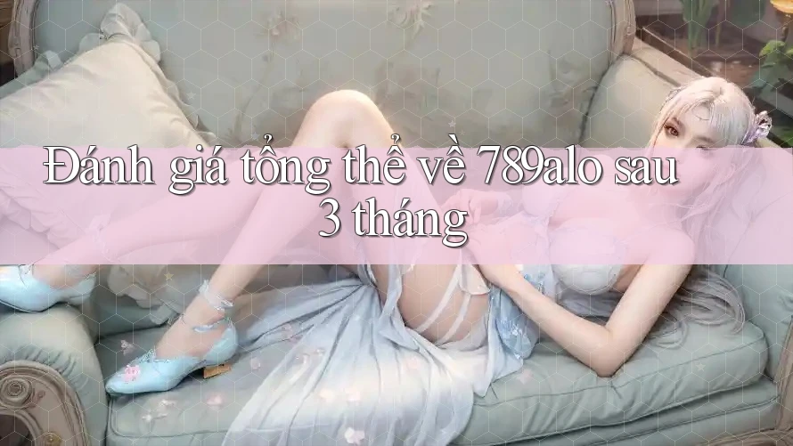 Đánh giá tổng thể về 789alo sau 3 tháng