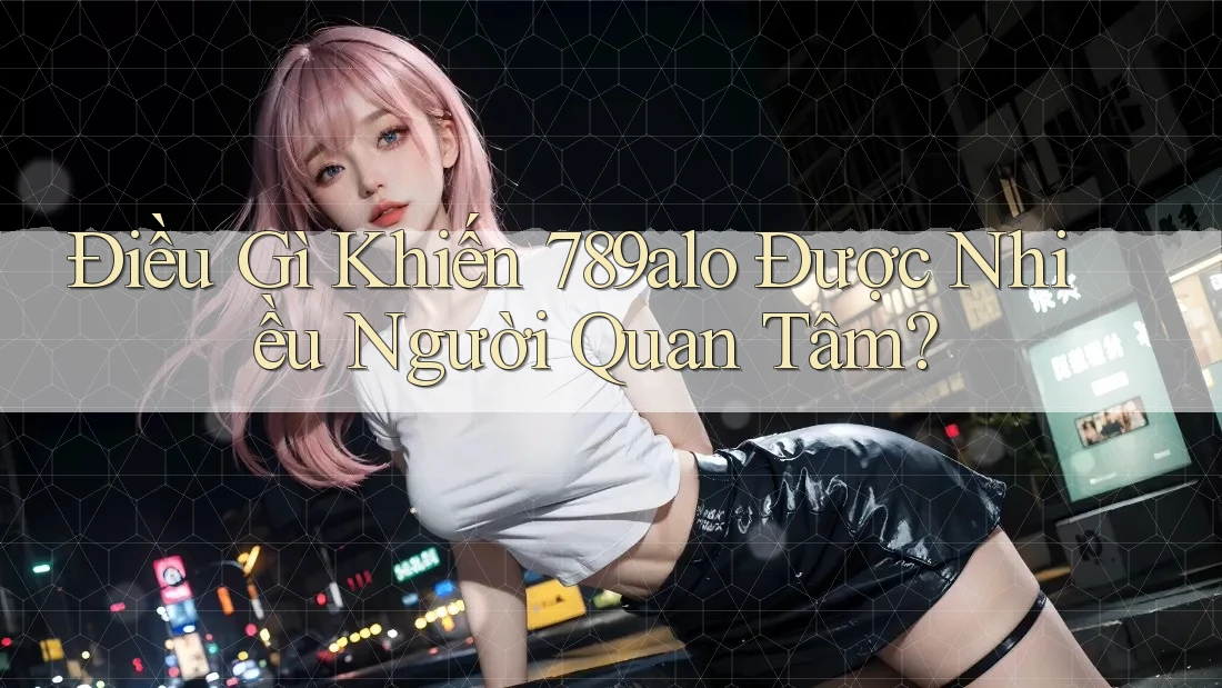 Điều Gì Khiến 789alo Được Nhiều Người Quan Tâm?