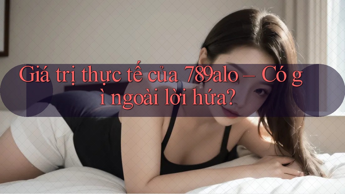 Giá trị thực tế của 789alo – Có gì ngoài lời hứa?