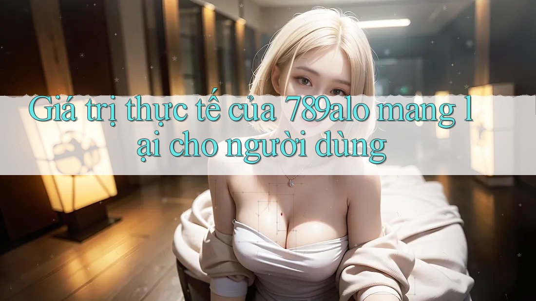 Giá trị thực tế của 789alo mang lại cho người dùng