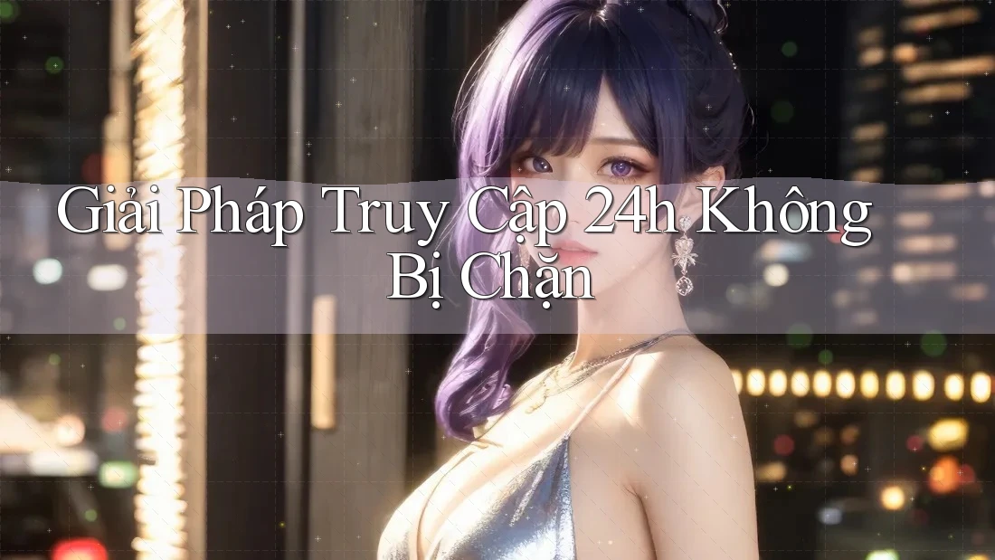 Giải Pháp Truy Cập 24h Không Bị Chặn