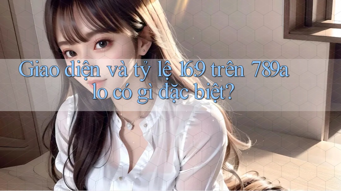 Giao diện và tỷ lệ 16: 9 trên 789alo có gì đặc biệt?