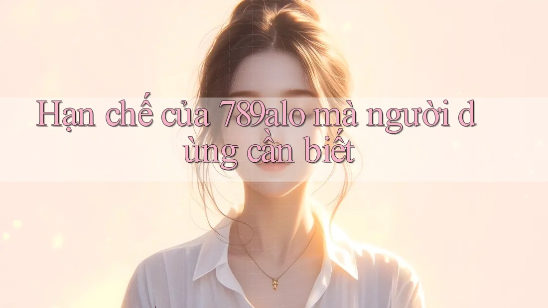 Hạn chế của 789alo mà người dùng cần biết