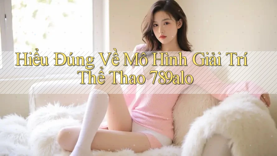 Hiểu Đúng Về Mô Hình Giải Trí Thể Thao 789alo