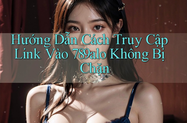Hướng Dẫn Cách Truy Cập Link Vào 789alo Không Bị Chặn