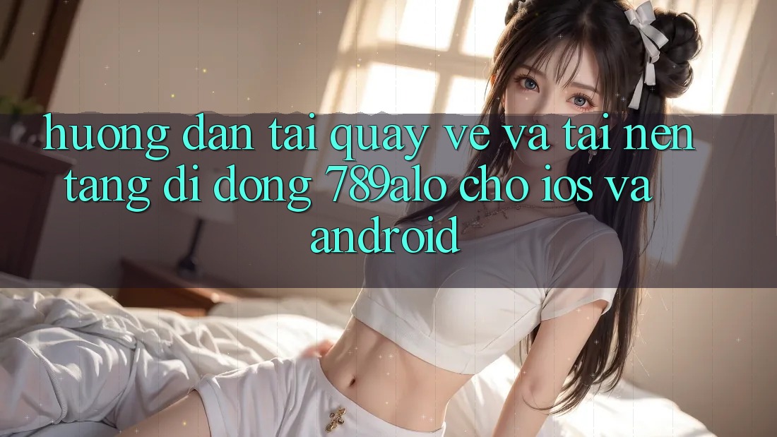 Hướng Dẫn Tải quay về Và Tải Nền tảng di động 789alo Cho iOS Và Android