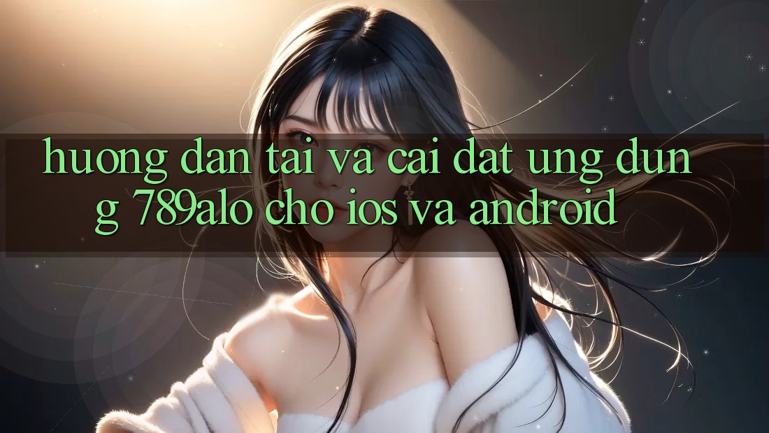 Hướng Dẫn Tải Và Cài Đặt Ứng Dụng 789alo Cho iOS Và Android