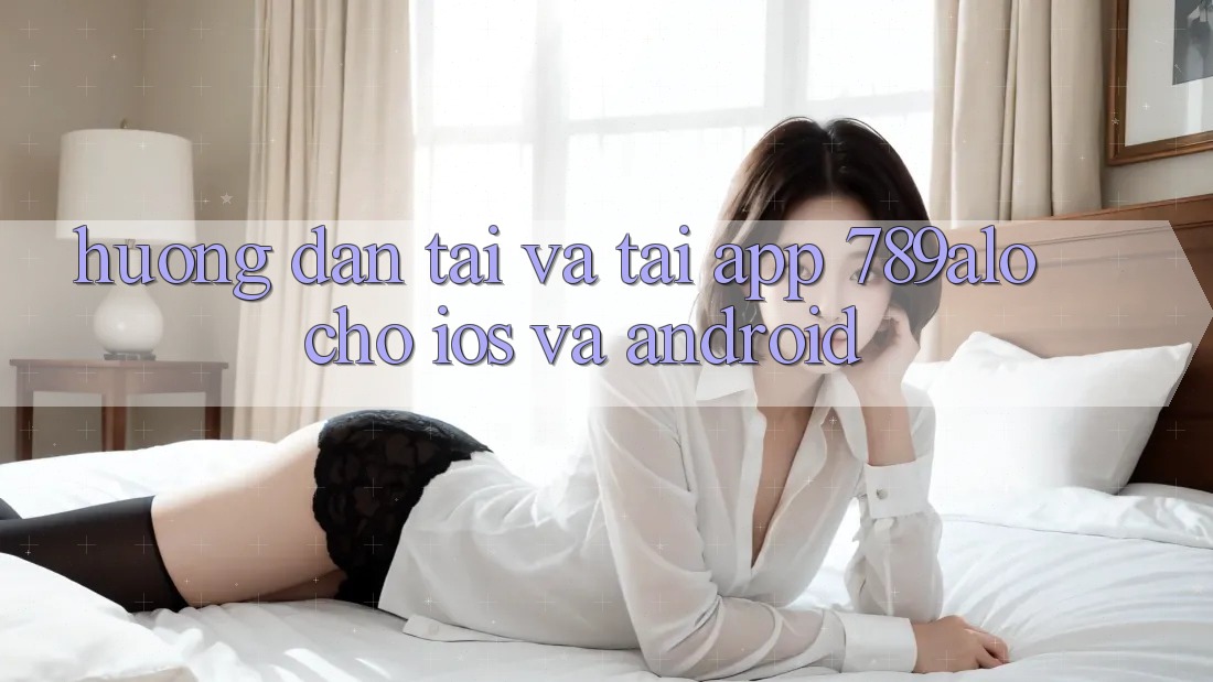Hướng Dẫn Tải Và Tải App 789alo Cho iOS Và Android