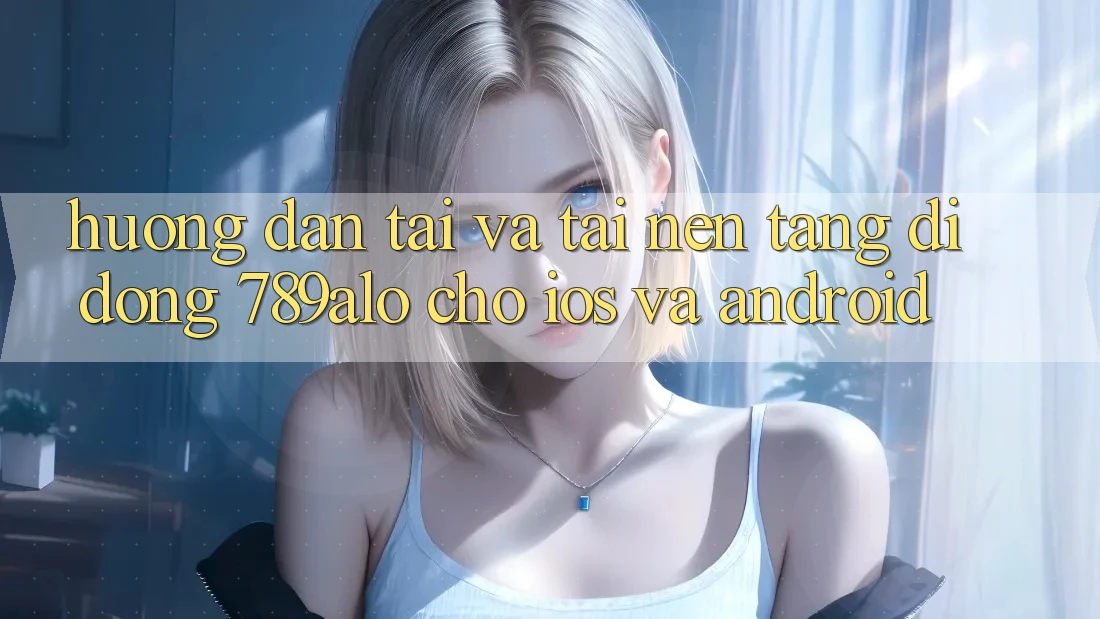 Hướng Dẫn Tải Và Tải Nền tảng di động 789alo Cho iOS Và Android