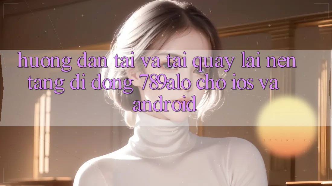 Hướng Dẫn Tải Và Tải quay lại Nền tảng di động 789alo Cho iOS Và Android