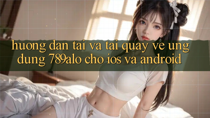 Hướng Dẫn Tải Và Tải quay về Ứng Dụng 789alo Cho iOS Và Android