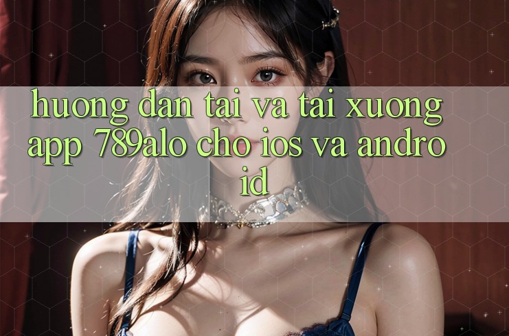 Hướng Dẫn Tải Và Tải xuống App 789alo Cho iOS Và Android