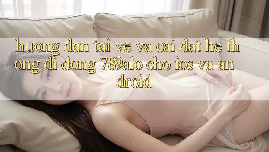 Hướng Dẫn Tải về Và Cài Đặt Hệ thống di động 789alo Cho iOS Và Android Hướng Dẫn Tải về Và Cài Đặt Hệ thống di động 789alo Cho iOS Và Android