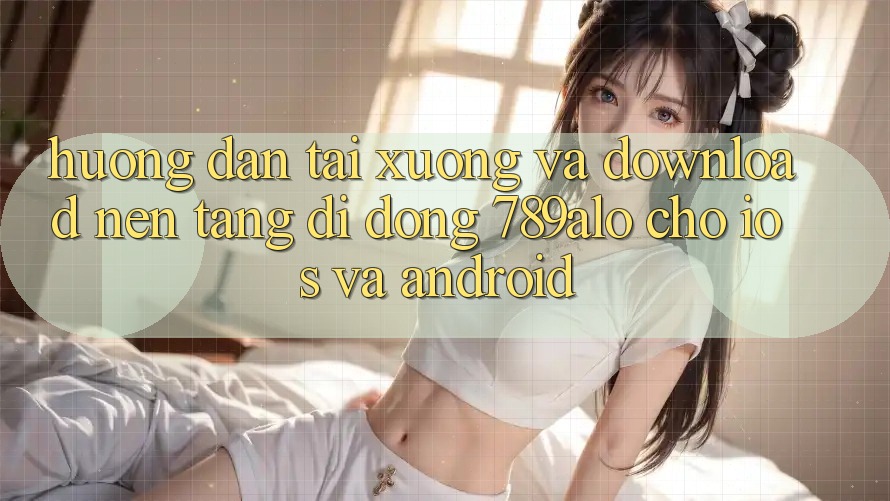 Hướng Dẫn Tải xuống Và Download Nền tảng di động 789alo Cho iOS Và Android