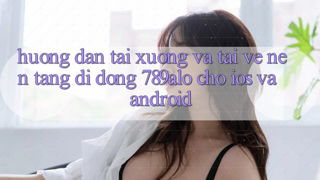 Hướng Dẫn Tải xuống Và Tải về Nền tảng di động 789alo Cho iOS Và Android