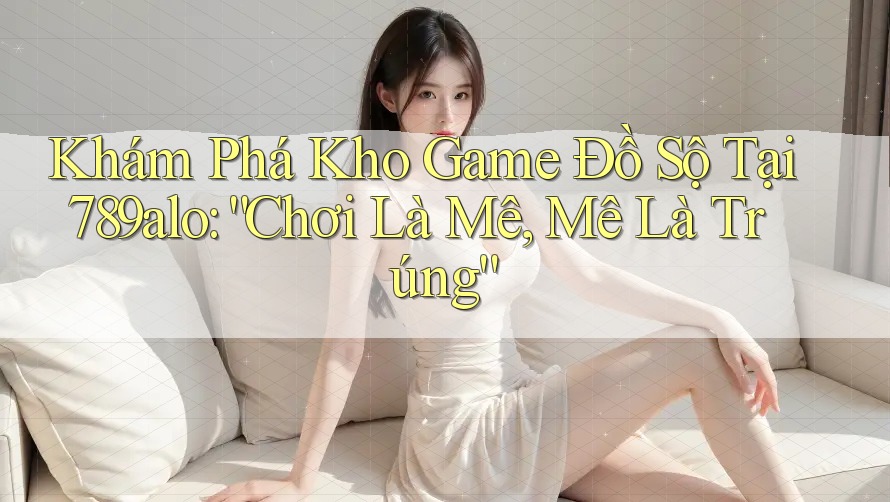 Khám Phá Kho Game Đồ Sộ Tại 789alo: “Chơi Là Mê, Mê Là Trúng”