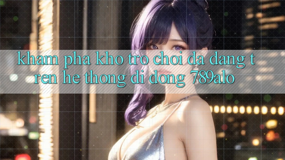 Khám Phá Kho Trò Chơi Đa Dạng Trên Hệ thống di động 789alo Khám Phá Kho Trò Chơi Đa Dạng Trên Hệ thống di động 789alo