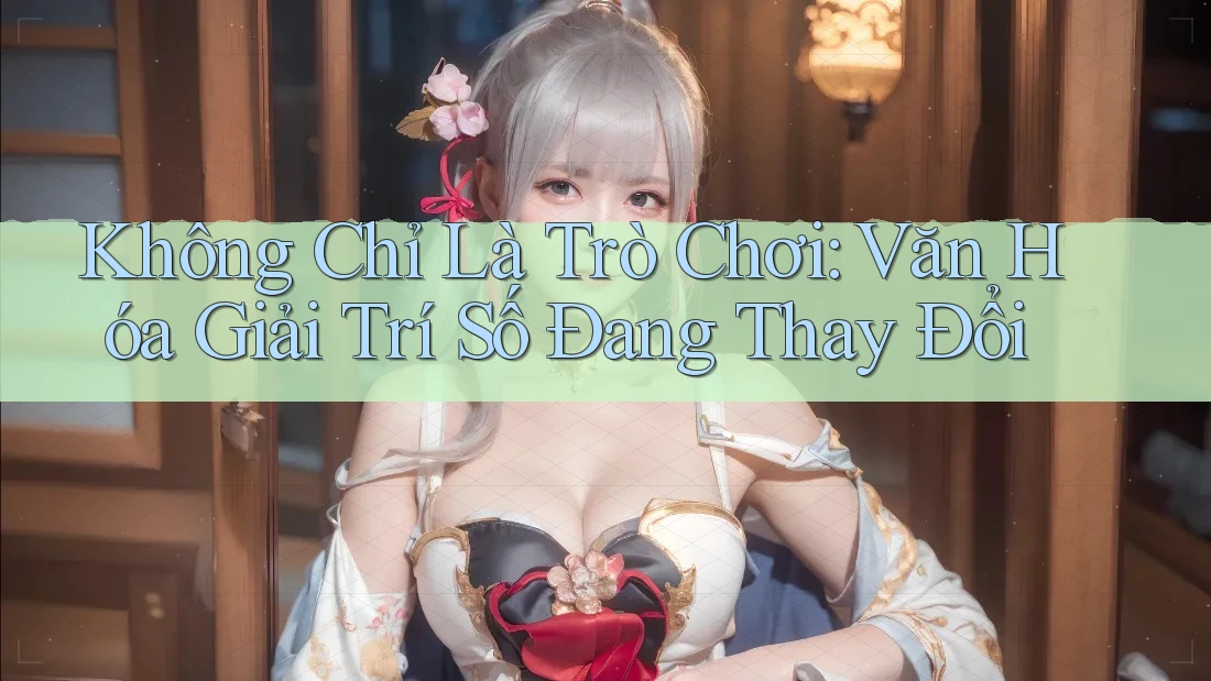 Không Chỉ Là Trò Chơi: Văn Hóa Giải Trí Số Đang Thay Đổi