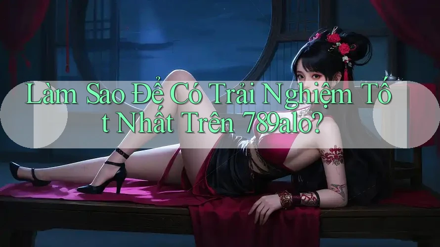 Làm Sao Để Có Trải Nghiệm Tốt Nhất Trên 789alo?