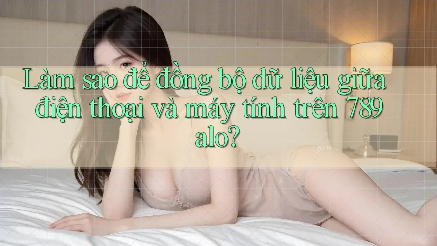 Làm sao để đồng bộ dữ liệu giữa điện thoại và máy tính trên 789alo? Làm sao để đồng bộ dữ liệu giữa điện thoại và máy tính trên 789alo?