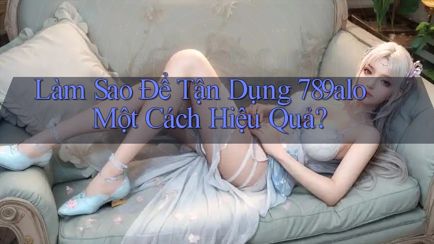 Làm Sao Để Tận Dụng 789alo Một Cách Hiệu Quả?