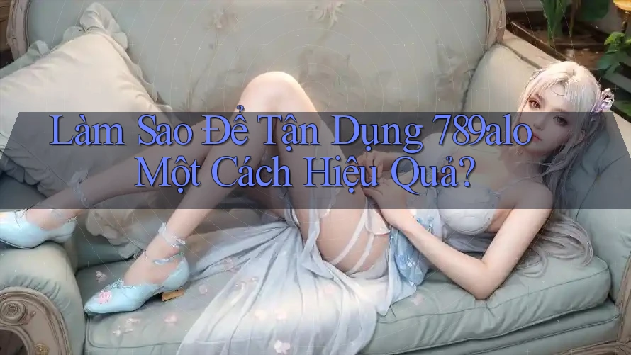 Làm Sao Để Tận Dụng 789alo Một Cách Hiệu Quả?