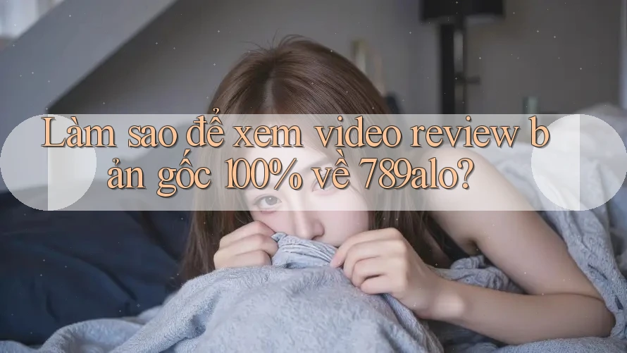 Làm sao để xem video review bản gốc 100% về 789alo?