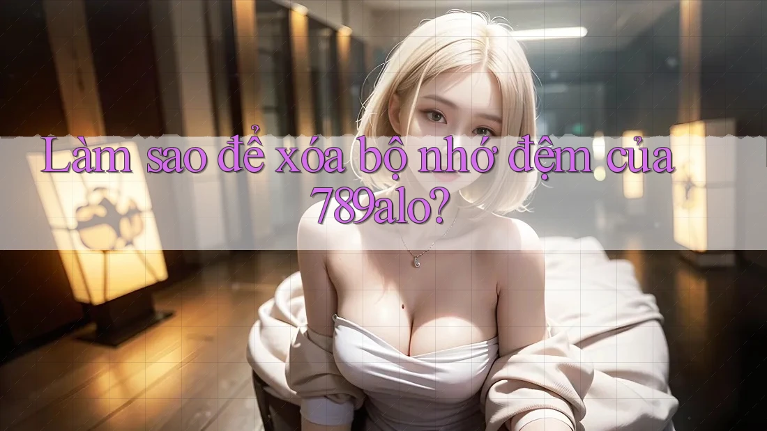 Làm sao để xóa bộ nhớ đệm của 789alo?