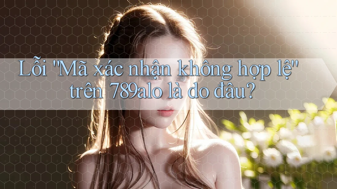 Lỗi “Mã xác nhận không hợp lệ” trên 789alo là do đâu?